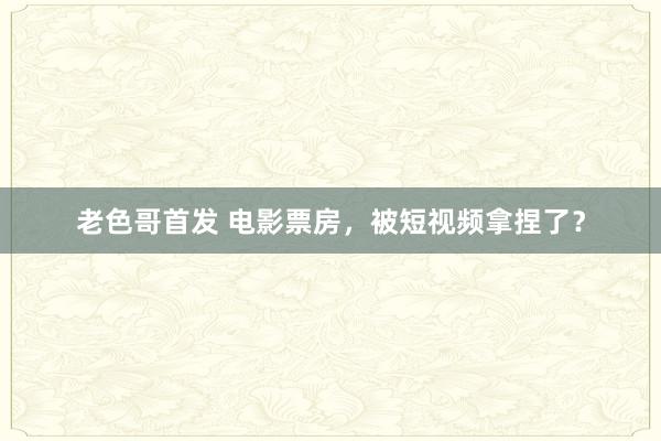 老色哥首发 电影票房，被短视频拿捏了？