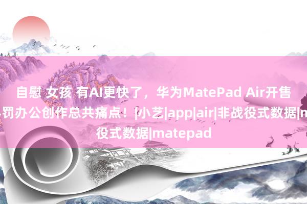 自慰 女孩 有AI更快了，华为MatePad Air开售，帮你科罚办公创作总共痛点！|小艺|app|air|非战役式数据|matepad