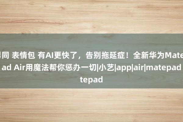 男同 表情包 有AI更快了，告别拖延症！全新华为MatePad Air用魔法帮你惩办一切|小艺|app|air|matepad