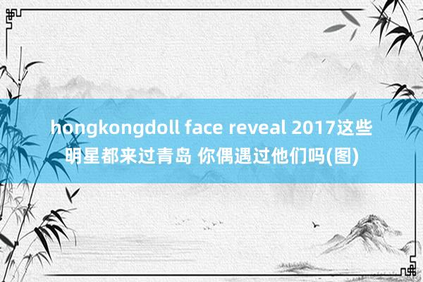 hongkongdoll face reveal 2017这些明星都来过青岛 你偶遇过他们吗(图)