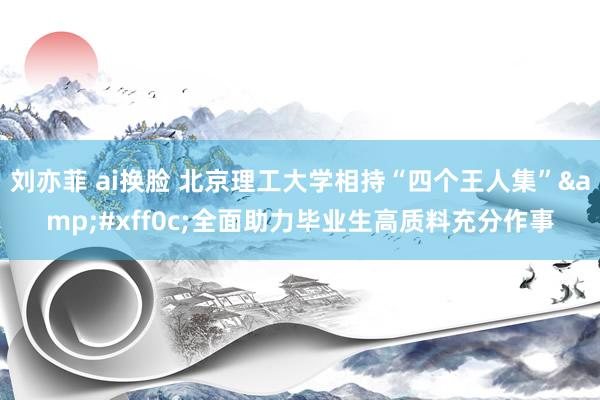 刘亦菲 ai换脸 北京理工大学相持“四个王人集”&#xff0c;全面助力毕业生高质料充分作事