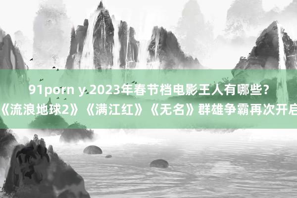 91porn y 2023年春节档电影王人有哪些？《流浪地球2》《满江红》《无名》群雄争霸再次开启