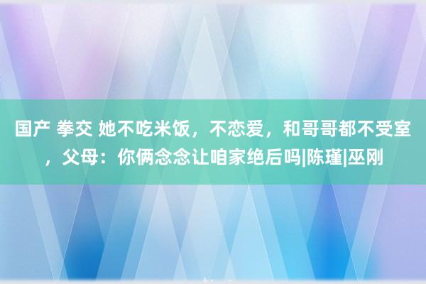 国产 拳交 她不吃米饭，不恋爱，和哥哥都不受室，父母：你俩念念让咱家绝后吗|陈瑾|巫刚