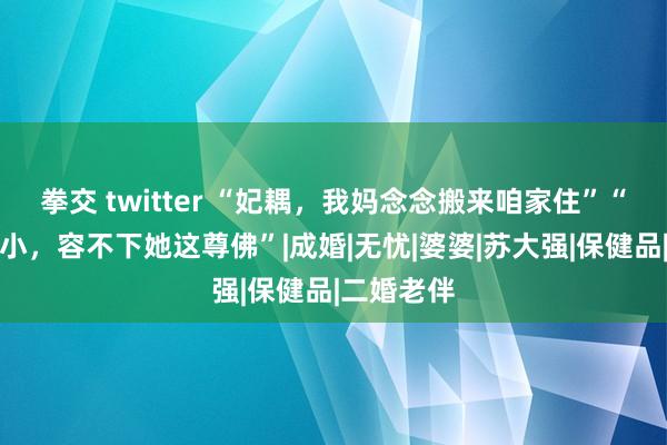 拳交 twitter “妃耦，我妈念念搬来咱家住”“咱家庙太小，容不下她这尊佛”|成婚|无忧|婆婆|苏大强|保健品|二婚老伴