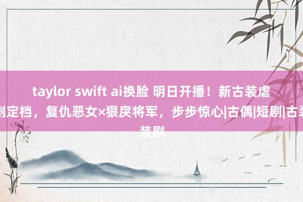 taylor swift ai换脸 明日开播！新古装虐恋剧定档，复仇恶女×狠戾将军，步步惊心|古偶|短剧|古装剧