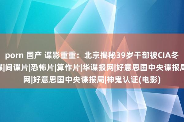 porn 国产 谍影重重：北京揭秘39岁干部被CIA冬眠内情|cia|反间谍|间谍片|恐怖片|算作片|华谍报网|好意思国中央谍报局|神鬼认证(电影)