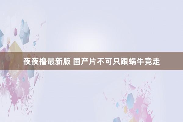 夜夜撸最新版 国产片不可只跟蜗牛竞走