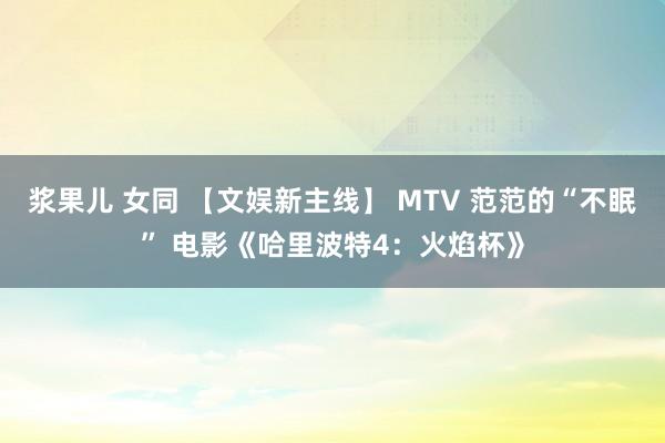 浆果儿 女同 【文娱新主线】 MTV 范范的“不眠” 电影《哈里波特4：火焰杯》