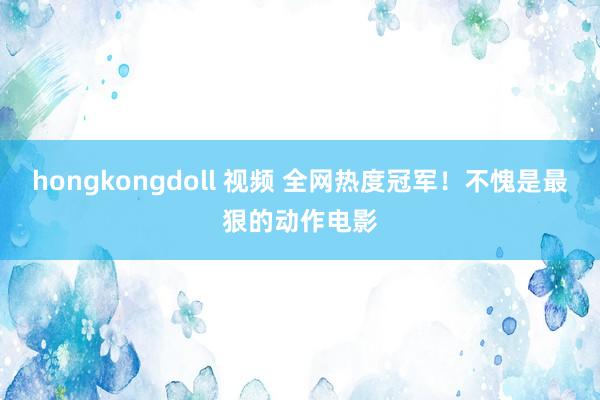 hongkongdoll 视频 全网热度冠军！不愧是最狠的动作电影