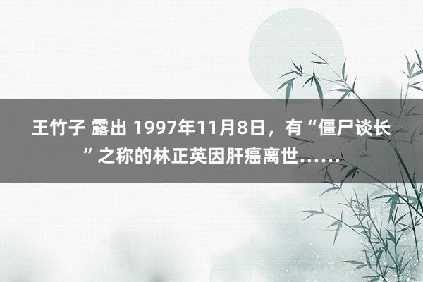 王竹子 露出 1997年11月8日，有“僵尸谈长”之称的林正英因肝癌离世……