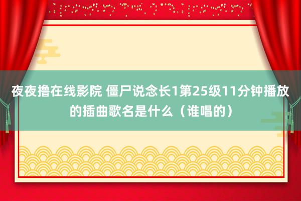 夜夜撸在线影院 僵尸说念长1第25级11分钟播放的插曲歌名是什么（谁唱的）