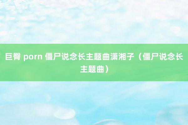 巨臀 porn 僵尸说念长主题曲潇湘子（僵尸说念长主题曲）