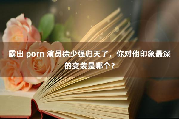 露出 porn 演员徐少强归天了，你对他印象最深的变装是哪个？