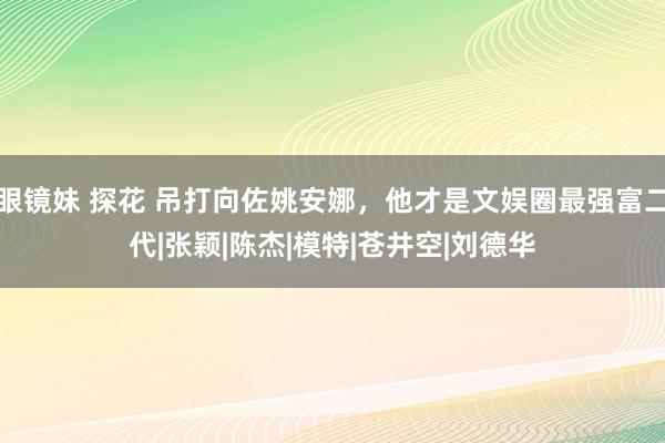 眼镜妹 探花 吊打向佐姚安娜，他才是文娱圈最强富二代|张颖|陈杰|模特|苍井空|刘德华