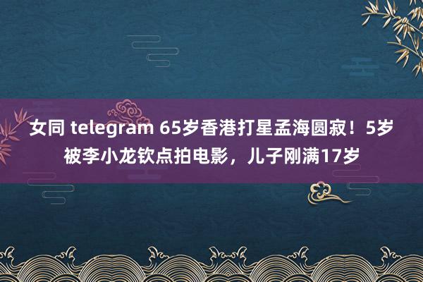 女同 telegram 65岁香港打星孟海圆寂！5岁被李小龙钦点拍电影，儿子刚满17岁