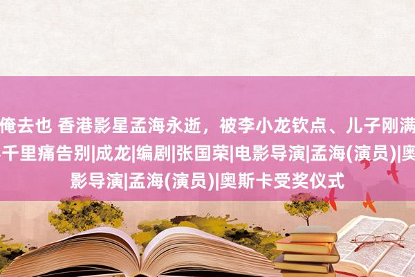 俺去也 香港影星孟海永逝，被李小龙钦点、儿子刚满17岁，电影界千里痛告别|成龙|编剧|张国荣|电影导演|孟海(演员)|奥斯卡受奖仪式