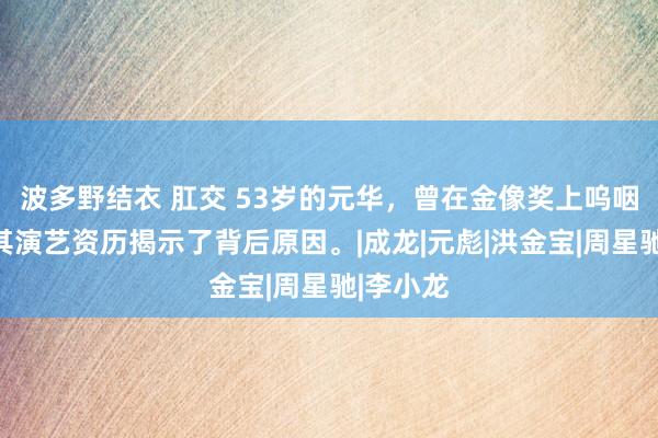 波多野结衣 肛交 53岁的元华，曾在金像奖上呜咽难言，其演艺资历揭示了背后原因。|成龙|元彪|洪金宝|周星驰|李小龙