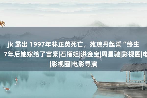 jk 露出 1997年林正英死亡，苑琼丹起誓“终生不嫁”，7年后她嫁给了富豪|石榴姐|洪金宝|周星驰|影视圈|电影导演