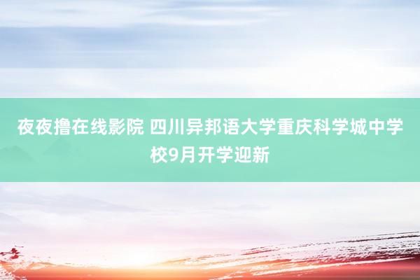 夜夜撸在线影院 四川异邦语大学重庆科学城中学校9月开学迎新