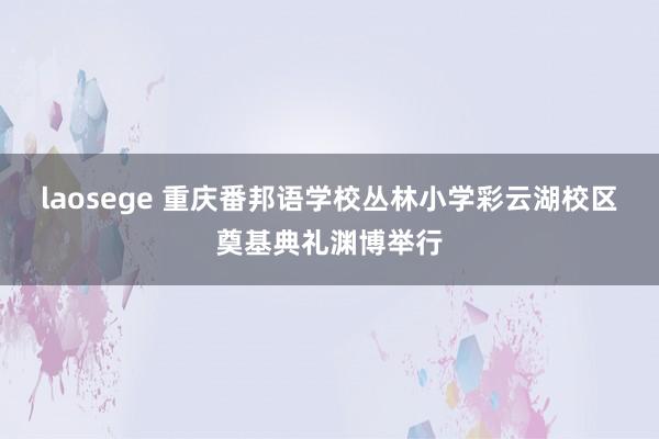 laosege 重庆番邦语学校丛林小学彩云湖校区奠基典礼渊博举行