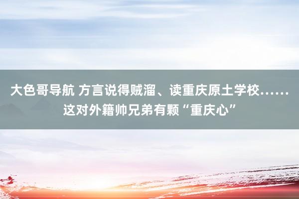 大色哥导航 方言说得贼溜、读重庆原土学校……这对外籍帅兄弟有颗“重庆心”