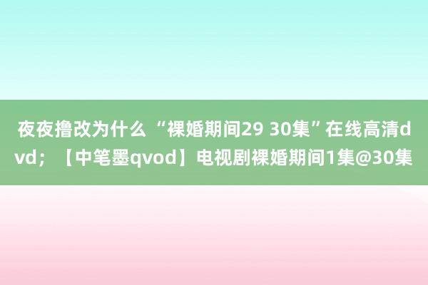 夜夜撸改为什么 “裸婚期间29 30集”在线高清dvd；【中笔墨qvod】电视剧裸婚期间1集@30集