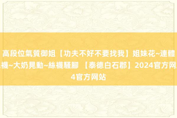 高段位氣質御姐【功夫不好不要找我】姐妹花~連體絲襪~大奶晃動~絲襪騷腳 【泰德白石郡】2024官方网站