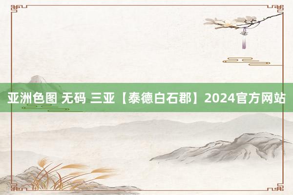 亚洲色图 无码 三亚【泰德白石郡】2024官方网站