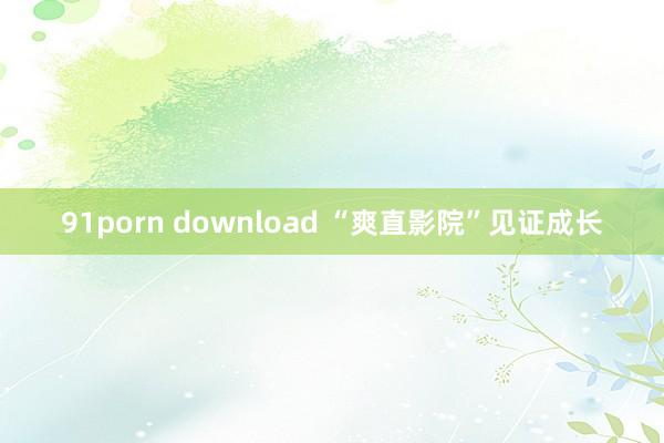 91porn download “爽直影院”见证成长